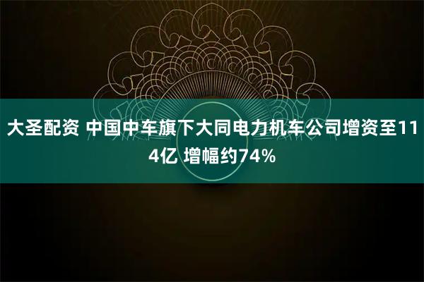 大圣配资 中国中车旗下大同电力机车公司增资至114亿 增幅约74%