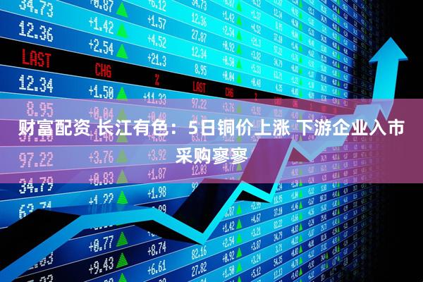 财富配资 长江有色：5日铜价上涨 下游企业入市采购寥寥