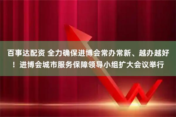百事达配资 全力确保进博会常办常新、越办越好！进博会城市服务保障领导小组扩大会议举行